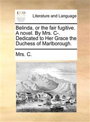 Belinda, or the fair fugitive. A novel. By Mrs. C-. Dedicated to Her Grace the Duchess of Marlborough.,1140983733,9781140983736