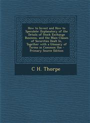 How to Invest and How to Speculate Explanatory of the Details of Stock Exchange Business, and the Main Classes of Securities Dealt In, Together with a Glossary of Terms in Common Use - Primary Source Edition,1293313475,9781293313473