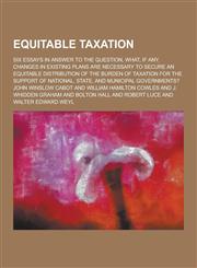 Equitable Taxation; Six Essays in Answer to the Question, What, If Any, Changes in Existing Plans Are Necessary to Secure an Equitable Distribution of,1230227032,9781230227030