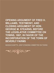 Opening argument of Fred H. Williams, testimony, and closing argument of Hon. George M. Stearns, before the Legislative Committee on Towns, 1887, in favor of the incorporation of the town of Beverly Farms,1150277939,9781150277931