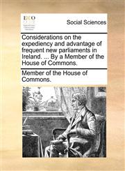 Considerations on the expediency and advantage of frequent new parliaments in Ireland. ... By a Member of the House of Commons.,1170514219,9781170514214