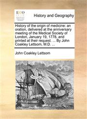 History of the origin of medicine an oration, delivered at the anniversary meeting of the Medical Society of London, January 19, 1778, and printed at their request. ... By John Coakley Lettsom, M.D. ...,1170582052,9781170582053