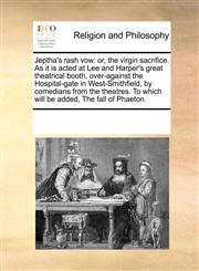 Jeptha's rash vow or, the virgin sacrifice. As it is acted at Lee and Harper's great theatrical booth, over-against the Hospital-gate in West-Smithfield, by comedians from the theatres. To which will be added, The fall of Phaeton.,1170241239,9781170241233