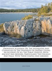 Oxoniensis Academia Or, The Antiquities And Curiosities Of The University Of Oxford: Giving An Account Of All The Public Edifices, Both Ancient And Modern, Particularly The Colleges And Halls, With Their Chapels And Libraries,1178922677,9781178922677
