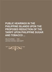 Public Hearings in the Philippine Islands Upon the Proposed Reduction of the Tariff Upon Philippine Sugar and Tobacco; Held During 1905,1150010622,9781150010620