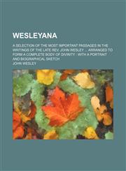 Wesleyana; A Selection of the Most Important Passages in the Writings of the Late REV. John Wesley Arranged to Form a Complete Body of Divinity with a,1235274586,9781235274589