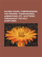 Sacred Hours, Comprehending the Prayers, Thanksgivings, Admonitions, Etc. Scattered Throughout the Holy Scriptures,1154042952,9781154042955
