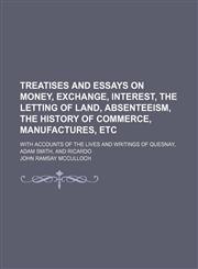 Treatises and Essays on Money, Exchange, Interest, the Letting of Land, Absenteeism, the History of Commerce, Manufactures, Etc; With Accounts of the Lives and Writings of Quesnay, Adam Smith, and Ricardo,1151163775,9781151163776