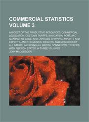 Commercial statistics Volume 3 ; A digest of the productive resources, commercial legislation, customs tariffs, navigation, port, and quarantine laws, and charges, shipping, imports and exports, and the monies, weights, and measures of all nation. Includi,1158447213,9781158447213