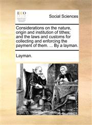 Considerations on the nature, origin and institution of tithes; and the laws and customs for collecting and enforcing the payment of them. ... By a layman.,1140891170,9781140891178