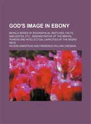 God's image in ebony; being a series of biographical sketches, facts, anecdotes, etc., demonstrative of the mental powers and intellectual capacities of the Negro race,1236449169,9781236449160