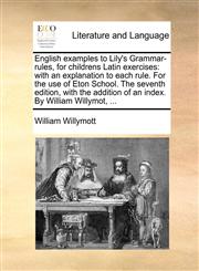English examples to Lily's Grammar-rules, for childrens Latin exercises with an explanation to each rule. For the use of Eton School. The seventh edition, with the addition of an index. By William Willymot, ...,114080801X,9781140808015