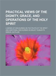 Practical Views of the Dignity, Grace, and Operations of the Holy Spirit; A Series of Discourses on the Fruits of the Spirit and Additional Discourses on Select Subjects,1151187259,9781151187253