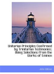 Unitarian Principles Confirmed by Trinitarian Testimonies; Being Selections from the Works of Eminen,1116250187,9781116250183