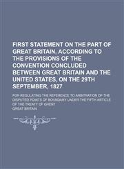 First statement on the part of Great Britain, according to the provisions of the convention concluded between Great Britain and the United States, on the 29th September, 1827; For regulating the reference to arbitration of the disputed points of boundary,1232063703,9781232063704