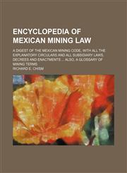 Encyclopedia of Mexican mining law; A digest of the Mexican mining code, with all the explanatory circulars and all subsidiary laws, decrees and enactments  Also, a glossary of mining terms,1150439874,9781150439872