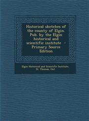 Historical sketches of the county of Elgin. Pub. by the Elgin historical and scientific institute  - Primary Source Edition,1293334618,9781293334614