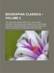 Biographia Classica (Volume 2); The Lives and Characters of All the Classic Authors, the Grecian and Roman Poets, Historians, Orators, and Biographers. With an Historical and Critical Account of Them and Their Writings,115384060X,9781153840606