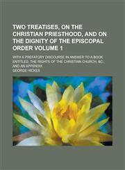 Two treatises, on the Christian priesthood, and on the dignity of the Episcopal order; with a prefatory discourse in answer to a book entitled, The rights of the Christian church, &c., and an appendix Volume 1,1230014683,9781230014685