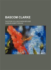 Bascom Clarke; The Story of a Southern Refugee,115088200X,9781150882005