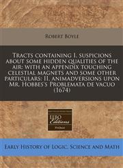 Tracts containing I. suspicions about some hidden qualities of the air with an appendix touching celestial magnets and some other particulars: II. animadversions upon Mr. Hobbes's Problemata de vacuo (1674),1240949804,9781240949809