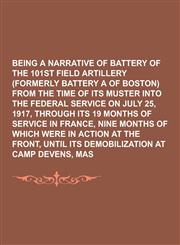 Being a Narrative of Battery a of the 101st Field Artillery (Formerly Battery a of Boston) from the Time of Its Muster Into the Federal Service on Jul,1230340777,9781230340777