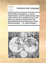 Grammatical exceptions or, some observations upon the alterations of late years made in our accidence and Latin grammar, being an enquiry into the reasonableness and necessity of them. Recommended ... by James Gibson, ...,1170710727,9781170710722