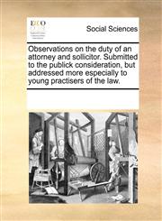 Observations on the duty of an attorney and sollicitor. Submitted to the publick consideration, but addressed more especially to young practisers of the law.,1170071902,9781170071908
