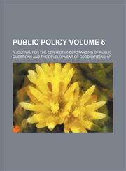 Public Policy; A Journal for the Correct Understanding of Public Questions and the Development of Good Citizenship Volume 5,1236507320,9781236507327