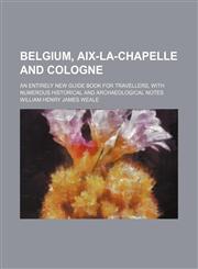 Belgium, Aix-La-Chapelle and Cologne; An Entirely New Guide Book for Travellers, With Numerous Historical and Archaeological Notes,1150882387,9781150882388