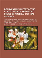 Documentary History of the Constitution of the United States of America, 1787-1870 (Volume 5); Derived From the Records, Manuscripts and Rolls Deposited in the Bureau of Rolls and Library of the Department of State,1154203247,9781154203240