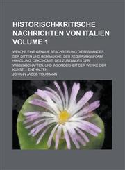 Historisch-kritische Nachrichten von Italien; welche eine genaue Beschreibung dieses Landes, der Sitten und Gebräuche, der Regierungsform, Handlung, Oekonomie, des Zustandes der Wissenschaften, und insonderheit der Werke der Volume 1,1234351188,9781234351182