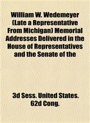 William W. Wedemeyer (Late a Representative From Michigan) Memorial Addresses Delivered in the House of Representatives and the Senate of the,1153215810,9781153215817