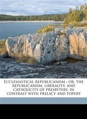 Ecclesiastical republicanism or, the republicanism, liberality, and catholicity of presbytery, in contrast with prelacy and popery,1149348631,9781149348635