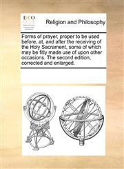 Forms of prayer, proper to be used before, at, and after the receiving of the Holy Sacrament, some of which may be fitly made use of upon other occasions. The second edition, corrected and enlarged.,1170046916,9781170046913