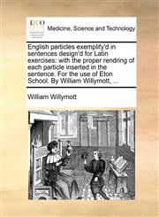 English particles exemplify'd in sentences design'd for Latin exercises with the proper rendring of each particle inserted in the sentence. For the use of Eton School. By William Willymott, ...,1140904620,9781140904625