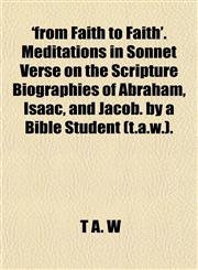 'From Faith to Faith'. Meditations in Sonnet Verse on the Scripture Biographies of Abraham, Isaac, and Jacob. by a Bible Student (T.A.W.).,1458909123,9781458909121