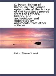 S. Peter, Bishop of Rome, or, The Roman episcopate of the Prince of the Apostles proved from the F,1110778252,9781110778256