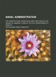 Naval Administration; The Constitution, Character, and Functions of the Board of Admiralty, and of the Civil Departments It Directs,115046500X,9781150465000