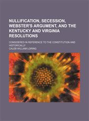 Nullification, Secession, Webster's Argument, and the Kentucky and Virginia Resolutions; Considered in Reference to the Constitution and Historically,1154171426,9781154171426