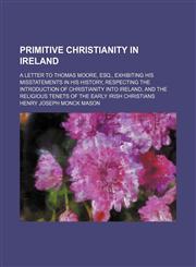Primitive Christianity in Ireland; A Letter to Thomas Moore, Esq., Exhibiting His Misstatements in His History, Respecting the Introduction of Christi,1458897931,9781458897930