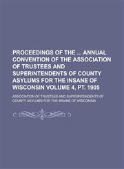 Proceedings of the  annual convention of the Association of Trustees and Superintendents of County Asylums for the Insane of Wisconsin Volume 4, pt. 1905,1234395762,9781234395766