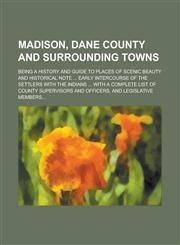 Madison, Dane County and Surrounding Towns; Being a History and Guide to Places of Scenic Beauty and Historical Note ... Early Intercourse of the Settlers with the Indians ... with a Complete List of County Supervisors and Officers, and,1130508595,9781130508598