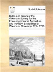 Rules and orders of the Wrexham Society for the Encouragement of Agriculture and Industry. Established at Wrexham, November 17th, 1796.,1170956777,9781170956779