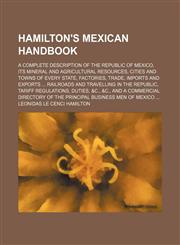 Hamilton's Mexican handbook; a complete description of the republic of Mexico, its mineral and agricultural resources, cities and towns of every state, factories, trade, imports and exports  railroads and travelling in the republic, tariff regulations, du,1150036060,9781150036064