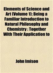 Elements of Science and Art (Volume 1); Being a Familiar Introduction to Natural Philosophy and Chemistry Together With Their Application to,1152895540,9781152895546