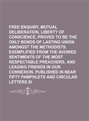 Free Enquiry, Mutual Deliberation, and Liberty of Conscience, Proved to Be the Only Bonds of Lasting Union Amongst the Methodists. Exemplified From the Avowed Sentiments of the Most Respectable Preachers, and Leading Friends in Our Connexion. Published,1154577236,9781154577235