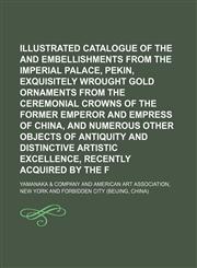 Illustrated catalogue of the furniture and embellishments from the Imperial palace, Pekin, exquisitely wrought gold ornaments from the ceremonial crowns of the former emperor and empress of China, and numerous other objects of antiquity and distinctive,1130270521,9781130270525