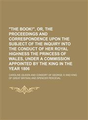 "The Book!", Or, the Proceedings and Correspondence Upon the Subject of the Inquiry Into the Conduct of Her Royal Highness the Princess of Wales, Under a Commission Appointed by the King in the Year 1806,1150325283,9781150325281