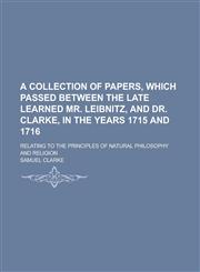 A   Collection of Papers, Which Passed Between the Late Learned Mr. Leibnitz, and Dr. Clarke, in the Years 1715 and 1716; Relating to the Principles O,1154651789,9781154651782